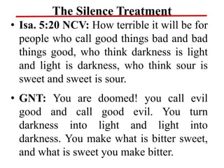 The Silence Treatment
• Isa. 5:20 NCV: How terrible it will be for
people who call good things bad and bad
things good, who think darkness is light
and light is darkness, who think sour is
sweet and sweet is sour.
• GNT: You are doomed! you call evil
good and call good evil. You turn
darkness into light and light into
darkness. You make what is bitter sweet,
and what is sweet you make bitter.
 