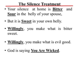 The Silence Treatment
• Your silence at home is Bitter and
Sour in the belly of your spouse,
• But it is Sweet in your own belly.
• Willingly, you make what is bitter
sweet.
• Willingly, you make what is evil good.
• God is saying You Are Wicked.
 