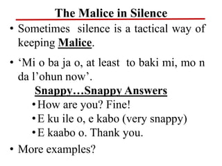 The Malice in Silence
• Sometimes silence is a tactical way of
keeping Malice.
• ‘Mi o ba ja o, at least to baki mi, mo n
da l’ohun now’.
Snappy…Snappy Answers
•How are you? Fine!
•E ku ile o, e kabo (very snappy)
•E kaabo o. Thank you.
• More examples?
 