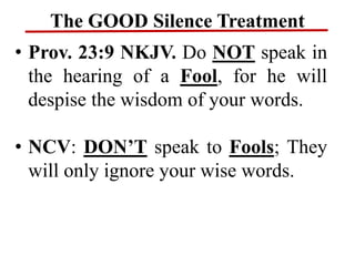 The GOOD Silence Treatment
• Prov. 23:9 NKJV. Do NOT speak in
the hearing of a Fool, for he will
despise the wisdom of your words.
• NCV: DON’T speak to Fools; They
will only ignore your wise words.
 