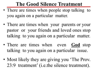The Good Silence Treatment
• There are times when people stop talking to
you again on a particular matter.
• There are times when your parents or your
pastor or your friends and loved ones stop
talking to you again on a particular matter.
• There are times when even God stop
talking to you again on a particular issue.
• Most likely they are giving you ‘The Prov.
23:9 treatment’ (i.e.the silence treatment).
 