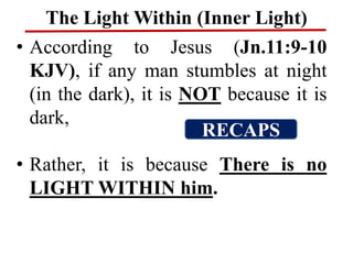 The Light Within (Inner Light)
• According to Jesus (Jn.11:9-10
KJV), if any man stumbles at night
(in the dark), it is NOT because it is
dark,
• Rather, it is because There is no
LIGHT WITHIN him.
RECAPS
 