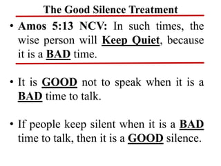 The Good Silence Treatment
• Amos 5:13 NCV: In such times, the
wise person will Keep Quiet, because
it is a BAD time.
• It is GOOD not to speak when it is a
BAD time to talk.
• If people keep silent when it is a BAD
time to talk, then it is a GOOD silence.
 