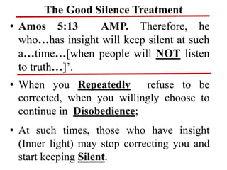 The Good Silence Treatment
• Amos 5:13 AMP. Therefore, he
who…has insight will keep silent at such
a…time…[when people will NOT listen
to truth…]’.
• When you Repeatedly refuse to be
corrected, when you willingly choose to
continue in Disobedience;
• At such times, those who have insight
(Inner light) may stop correcting you and
start keeping Silent.
 