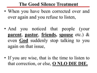 The Good Silence Treatment
• When you have been corrected over and
over again and you refuse to listen,
• And you noticed that people (your
parent, pastor, friends, spouse etc.) &
even God suddenly stop talking to you
again on that issue,
• If you are wise, that is the time to listen to
that correction, or else, O NLO DIE DIE.
 