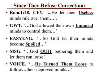 Since They Refuse Correction:
• Rom.1:28. CEV. ‘...He let their Useless
minds rule over them…’.
• GWT. ‘…God allowed their own Immoral
minds to control them…’
• EASYENG. ‘…So God let their minds
become Spoiled…’
• MSG. ‘…God QUIT bothering them and
let them run loose’
• VOICE. ‘…He Turned Them Loose to
follow…their depraved minds…’
 