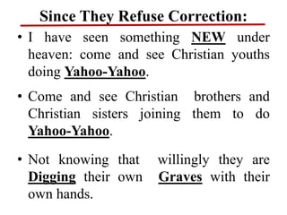 Since They Refuse Correction:
• I have seen something NEW under
heaven: come and see Christian youths
doing Yahoo-Yahoo.
• Come and see Christian brothers and
Christian sisters joining them to do
Yahoo-Yahoo.
• Not knowing that willingly they are
Digging their own Graves with their
own hands.
 