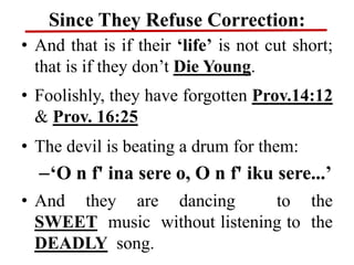 Since They Refuse Correction:
• And that is if their ‘life’ is not cut short;
that is if they don’t Die Young.
• Foolishly, they have forgotten Prov.14:12
& Prov. 16:25
• The devil is beating a drum for them:
–‘O n f' ina sere o, O n f' iku sere...’
• And they are dancing to the
SWEET music without listening to the
DEADLY song.
 