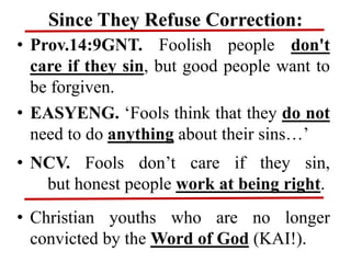 Since They Refuse Correction:
• Prov.14:9GNT. Foolish people don't
care if they sin, but good people want to
be forgiven.
• EASYENG. ‘Fools think that they do not
need to do anything about their sins…’
• NCV. Fools don’t care if they sin,
but honest people work at being right.
• Christian youths who are no longer
convicted by the Word of God (KAI!).
 