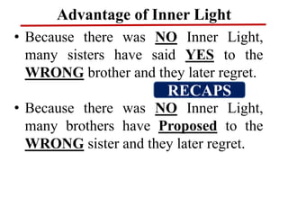 Advantage of Inner Light
• Because there was NO Inner Light,
many sisters have said YES to the
WRONG brother and they later regret.
• Because there was NO Inner Light,
many brothers have Proposed to the
WRONG sister and they later regret.
RECAPS
 