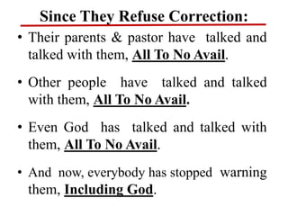 Since They Refuse Correction:
• Their parents & pastor have talked and
talked with them, All To No Avail.
• Other people have talked and talked
with them, All To No Avail.
• Even God has talked and talked with
them, All To No Avail.
• And now, everybody has stopped warning
them, Including God.
 
