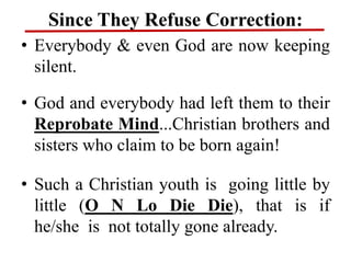 Since They Refuse Correction:
• Everybody & even God are now keeping
silent.
• God and everybody had left them to their
Reprobate Mind...Christian brothers and
sisters who claim to be born again!
• Such a Christian youth is going little by
little (O N Lo Die Die), that is if
he/she is not totally gone already.
 