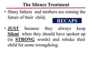 The Silence Treatment
• Many fathers and mothers are ruining the
future of their child,
• JUST because they always keep
Silent when they should have spoken up
(in STRONG words) and rebuke their
child for some wrongdoing.
RECAPS
 