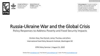 Results: Aug 22, 2022
Russia-Ukraine War and the Global Crisis
Policy Responses to Address Poverty and Food Security Impacts
Acknowledgments: This work is funded by
the BMGF, FCDO and USAID, and by the
donor group that funds the CGIAR’s
Foresight and Metrics and National
Policies and Strategies research initiatives
(see final slide for details and disclaimers).
Xinshen Diao, Paul Dorosh, James Thurlow, and others
International Food Policy Research Institute, Washington DC
IFPRI Policy Seminar | August 31, 2022
Xinshen Diao (x.diao@cgiar.org) | Paul Dorosh (p.dorosh@cgiar.org) | James Thurlow (j.thurlow@cgiar.org)
Foresight and Metrics to
Accelerate Food, Land
and Water Systems
Transformation
National Policies and
Strategies for Food, Land
and Water Systems
Transformation
 