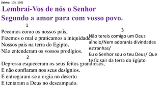 Salmo: 105 (106)
Lembrai-Vos de nós o Senhor
Segundo a amor para com vosso povo.
1
Pecamos como os nossos pais,
Fizemos o mal e praticamos a iniquidade.
Nossos pais na terra do Egipto,
Não entenderam os vossos prodígios.
2
Depressa esqueceram os seus feitos grandiosos,
E não confiaram nos seus desígnios.
E entregaram-se a orgia no deserto
E tentaram a Deus no descampado.
3
Não tereis comigo um Deus
alheio/Nem adorarás divindades
estranhas/
Eu o Senhor sou o teu Deus/ Que
te fiz sair da terra do Egípto
 