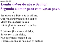 Salmo: 105 (106)
Lembrai-Vos de nós o Senhor
Segundo a amor para com vosso povo.
3
Esqueceram a Deus que os salvara,
Que realizara prodígios no Egipto
Maravilhas na terra de cam,
Feitos gloriosos no mar vermelho
4
E pensava já em exterminá-los,
Se Moisés, o seu eleito,
Não intercedesse junto d’Ele
E aplcasse a sua ira para não os destruir.
 