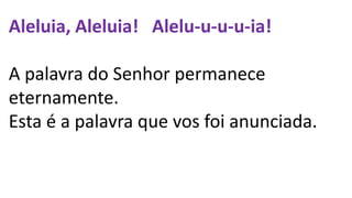 Aleluia, Aleluia! Alelu-u-u-u-ia!
A palavra do Senhor permanece
eternamente.
Esta é a palavra que vos foi anunciada.
 