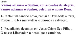 Entrada
Vamos aclamar o Senhor, entre cantos de alegria,
vamos aclamar o Senhor, celebrar o nosso Deus.
1-Cantai um cantico novo, cantai a Deus toda a terra,
Porque Ele fez maravilhas e deu-nos a salvação.
2- Fez aliança de amor, em Jesus Cristo Seu Filho ,
O nosso Libertador, a nossa luz e caminho.
 
