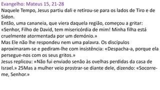 Evangelho: Mateus 15, 21-28
Naquele Tempo, Jesus partiu dali e retirou-se para os lados de Tiro e de
Sídon.
Então, uma cananeia, que viera daquela região, começou a gritar:
«Senhor, Filho de David, tem misericórdia de mim! Minha filha está
cruelmente atormentada por um demónio.»
Mas Ele não lhe respondeu nem uma palavra. Os discípulos
aproximaram-se e pediram-lhe com insistência: «Despacha-a, porque ela
persegue-nos com os seus gritos.»
Jesus replicou: «Não fui enviado senão às ovelhas perdidas da casa de
Israel.» 25Mas a mulher veio prostrar-se diante dele, dizendo: «Socorre-
me, Senhor.»
 