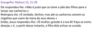 Evangelho: Mateus 15, 21-28
Ele respondeu-lhe: «Não é justo que se tome o pão dos filhos para o
lançar aos cachorros.»
Retorquiu ela: «É verdade, Senhor, mas até os cachorros comem as
migalhas que caem da mesa de seus donos.»
Então, Jesus respondeu-lhe: «Ó mulher, grande é a tua fé! Faça-se como
desejas.» E, a partir desse instante, a filha dela achou-se curada.
 