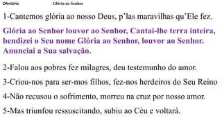 Ofertório Glória ao Senhor
1-Cantemos glória ao nosso Deus, p’las maravilhas qu’Ele fez.
Glória ao Senhor louvor ao Senhor, Cantai-lhe terra inteira,
bendizei o Seu nome Glória ao Senhor, louvor ao Senhor.
Anunciai a Sua salvação.
2-Falou aos pobres fez milagres, deu testemunho do amor.
3-Criou-nos para ser-mos filhos, fez-nos herdeiros do Seu Reino
4-Não recusou o sofrimento, morreu na cruz por nosso amor.
5-Mas triunfou ressuscitando, subiu ao Céu e voltará.
 