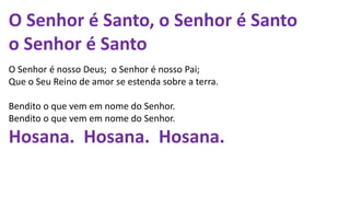 O Senhor é Santo, o Senhor é Santo
o Senhor é Santo
O Senhor é nosso Deus; o Senhor é nosso Pai;
Que o Seu Reino de amor se estenda sobre a terra.
Bendito o que vem em nome do Senhor.
Bendito o que vem em nome do Senhor.
Hosana. Hosana. Hosana.
 