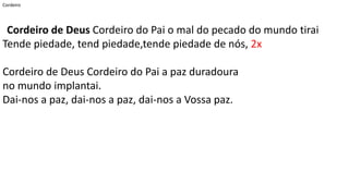 Cordeiro
Cordeiro de Deus Cordeiro do Pai o mal do pecado do mundo tirai
Tende piedade, tend piedade,tende piedade de nós, 2x
Cordeiro de Deus Cordeiro do Pai a paz duradoura
no mundo implantai.
Dai-nos a paz, dai-nos a paz, dai-nos a Vossa paz.
 