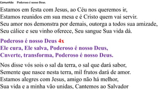 Comunhão Poderoso é nosso Deus.
Estamos em festa com Jesus, ao Céu nos queremos ir,
Estamos reunidos em sua mesa e é Cristo quem vai servir.
Seu amor nos demonstra por demais, outorga a todos sua amizade,
Seu cálice e seu vinho oferece, Seu sangue Sua vida dá.
Poderoso é nosso Deus 4x
Ele cura, Ele salva, Poderoso é nosso Deus,
Cnverte, transforma, Poderoso é nosso Deus.
Nos disse vós sois o sal da terra, o sal que dará sabor,
Semente que nasce nesta terra, mil frutos dará de amor.
Estamos alegres com Jesus, amigo não há melhor,
Sua vida e a minha vão unidas, Cantemos ao Salvador
 