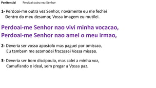 Penitencial Perdoai outra vez Senhor
1- Perdoai-me outra vez Senhor, novamente eu me fechei
Dentro do meu desamor, Vossa imagem eu mutilei.
Perdoai-me Senhor nao vivi minha vocacao,
Perdoai-me Senhor nao amei o meu irmao,
2- Deveria ser vosso apostolo mas paguei por omissao,
Eu tambem me acomodei fracassei Vossa missao.
3- Deveria ser bom discipoulo, mas calei a minha voz,
Camuflando o ideal, sem pregar a Vossa paz.
 