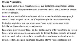 Oração Preparatória
Sacerdote: Senhor Bom Jesus Milagroso, que desta Igreja espalhais as vossas
Misericórdias, a Vós que mereceis ser o enlevo da nossa alma, o objecto amado
do nosso coração.
Povo: Vimos ver-Vos/ vimos visitar-Vos/ vimos com humildade e compunção
venerar Vossa imagem sacrossanta/ representação de tantos tormentos/
De tantas angústias/ que por nosso amor/ para nosso bem e para nossa
felicidade/ tão cruciantemente padecestes.
Sacerdote: Queremos vir todos os dias desta novena ante vosso trono de luzes e
flores, onde vos ofereceis como exemplo de dores infinitas e modelo admirável
de todas as virtudes, cotemplar o espectáculo assombroso, verdadeiramente
Enternecedor a que para satisfação da justiça eterna vos deixastes reduzir.
 