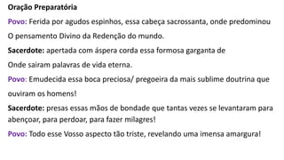 Oração Preparatória
Povo: Ferida por agudos espinhos, essa cabeça sacrossanta, onde predominou
O pensamento Divino da Redenção do mundo.
Sacerdote: apertada com áspera corda essa formosa garganta de
Onde sairam palavras de vida eterna.
Povo: Emudecida essa boca preciosa/ pregoeira da mais sublime doutrina que
ouviram os homens!
Sacerdote: presas essas mãos de bondade que tantas vezes se levantaram para
abençoar, para perdoar, para fazer milagres!
Povo: Todo esse Vosso aspecto tão triste, revelando uma imensa amargura!
 