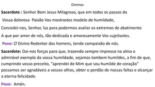 Oremos
Sacerdote : Senhor Bom Jesus Milagroso, que em todos os passos da
Vossa dolorosa Paixão Vos mostrastes modelo de humildade,
Concedei-nos, Senhor, luz para podermos avaliar os extremos de abatimento
A que por amor de nós, tão dedicada e amorosamente Vos sujeitastes.
Povo: Ơ Divino Redentor dos homens, tende compaixão de nós.
Sacerdote: Dai-nos forças para que, trazendo sempre impresso na alma o
admirável exemplo da vossa humildade, sejamos tambem humildes, a fim de que,
cumprindo vosso preceito, “aprendei de Mim que sou humilde de coração”
possamos ser agradáveis a vossos olhos, obter o perdão de nossas faltas e alcançar
a eterna felicidade.
Povo: Amén.
 