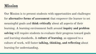 Mission
Our Mission is to present students with opportunities and challenges
for alternative forms of assessment that empower the learner to set
meaningful goals and think critically about all aspects of their
learning. A learning environment built around inquiry and problem
solving will require students to evaluate their progress toward goals
and learning standards. A culture of learning, as opposed to a
culture of work, will foster talking, thinking, and reflecting about
learning for understanding.
 