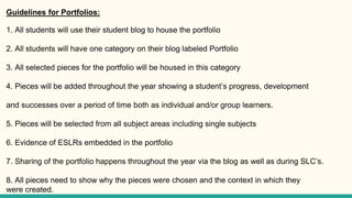 Guidelines for Portfolios:
1. All students will use their student blog to house the portfolio
2. All students will have one category on their blog labeled Portfolio
3. All selected pieces for the portfolio will be housed in this category
4. Pieces will be added throughout the year showing a student’s progress, development
and successes over a period of time both as individual and/or group learners.
5. Pieces will be selected from all subject areas including single subjects
6. Evidence of ESLRs embedded in the portfolio
7. Sharing of the portfolio happens throughout the year via the blog as well as during SLC’s.
8. All pieces need to show why the pieces were chosen and the context in which they
were created.
 