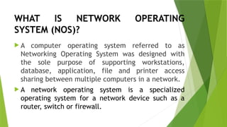 WHAT IS NETWORK OPERATING
SYSTEM (NOS)?
 A computer operating system referred to as
Networking Operating System was designed with
the sole purpose of supporting workstations,
database, application, file and printer access
sharing between multiple computers in a network.
 A network operating system is a specialized
operating system for a network device such as a
router, switch or firewall.
 