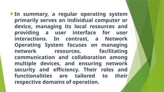 In summary, a regular operating system
primarily serves an individual computer or
device, managing its local resources and
providing a user interface for user
interactions. In contrast, a Network
Operating System focuses on managing
network resources, facilitating
communication and collaboration among
multiple devices, and ensuring network
security and efficiency. Their roles and
functionalities are tailored to their
respective domains of operation.
 