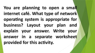 You are planning to open a small
internet café. What type of network
operating system is appropriate for
business? Layout your plan and
explain your answer. Write your
answer in a separate worksheet
provided for this activity.
 
