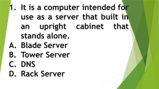 1. It is a computer intended for
use as a server that built in
an upright cabinet that
stands alone.
A. Blade Server
B. Tower Server
C. DNS
D. Rack Server
 