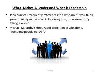 What Makes A Leader and What is Leadership
• John Maxwell frequently references this wisdom: “If you think
you're leading and no one is following you, then you're only
taking a walk.”
• Michael Maccoby’s three word definition of a leader is
“someone people follow”. i
Leadership 1
 