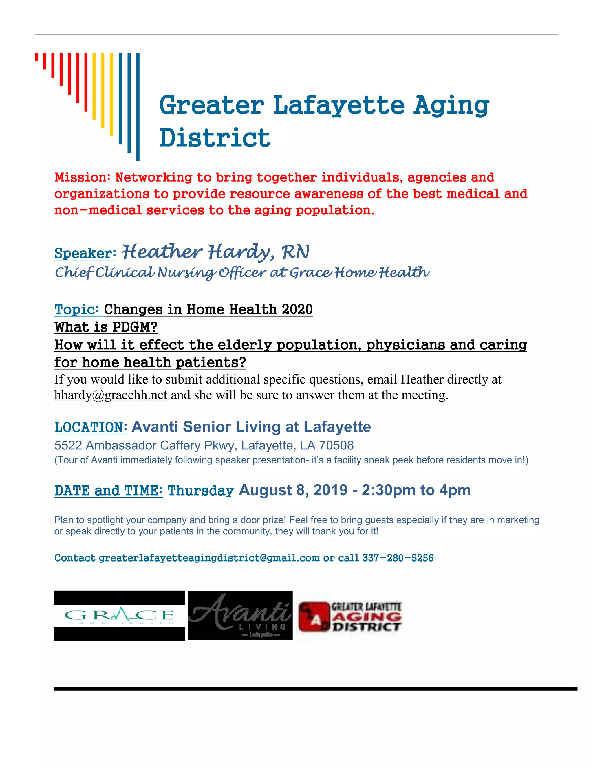 Greater Lafayette Aging
District
Mission: Networking to bring together individuals, agencies and
organizations to provide resource awareness of the best medical and
non-medical services to the aging population.
Speaker: Heather Hardy, RN
Chief Clinical Nursing Officer at Grace Home Health
Topic: Changes in Home Health 2020
What is PDGM?
How will it effect the elderly population, physicians and caring
for home health patients?
If you would like to submit additional specific questions, email Heather directly at
hhardy@gracehh.net and she will be sure to answer them at the meeting.
LOCATION: Avanti Senior Living at Lafayette
5522 Ambassador Caffery Pkwy, Lafayette, LA 70508
(Tour of Avanti immediately following speaker presentation- it’s a facility sneak peek before residents move in!)
DATE and TIME: Thursday August 8, 2019 - 2:30pm to 4pm
Plan to spotlight your company and bring a door prize! Feel free to bring guests especially if they are in marketing
or speak directly to your patients in the community, they will thank you for it!
Contact greaterlafayetteagingdistrict@gmail.com or call 337-280-5256