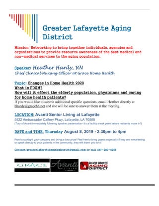 Greater Lafayette Aging
District
Mission: Networking to bring together individuals, agencies and
organizations to provide resource awareness of the best medical and
non-medical services to the aging population.
Speaker: Heather Hardy, RN
Chief Clinical Nursing Officer at Grace Home Health
Topic: Changes in Home Health 2020
What is PDGM?
How will it effect the elderly population, physicians and caring
for home health patients?
If you would like to submit additional specific questions, email Heather directly at
hhardy@gracehh.net and she will be sure to answer them at the meeting.
LOCATION: Avanti Senior Living at Lafayette
5522 Ambassador Caffery Pkwy, Lafayette, LA 70508
(Tour of Avanti immediately following speaker presentation- it’s a facility sneak peek before residents move in!)
DATE and TIME: Thursday August 8, 2019 - 2:30pm to 4pm
Plan to spotlight your company and bring a door prize! Feel free to bring guests especially if they are in marketing
or speak directly to your patients in the community, they will thank you for it!
Contact greaterlafayetteagingdistrict@gmail.com or call 337-280-5256
 