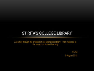 ST RITA’S COLLEGE LIBRARY
A journey through the creation of our showpiece library – from rationale to
the impact on student learning
SLAQ
5 August 2013
 