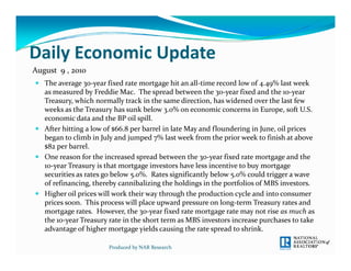 Daily Economic Update
Daily Economic Update
August  9 , 2010
 The average 30 year fixed rate mortgage hit an all time record low of 4.49% last week 
  The average 30‐year fixed rate mortgage hit an all‐time record low of 4 49% last week 
  as measured by Freddie Mac.  The spread between the 30‐year fixed and the 10‐year 
  Treasury, which normally track in the same direction, has widened over the last few 
  weeks as the Treasury has sunk below 3.0% on economic concerns in Europe, soft U.S. 
  economic data and the BP oil spill.  
  economic data and the BP oil spill   
 After hitting a low of $66.8 per barrel in late May and floundering in June, oil prices 
  began to climb in July and jumped 7% last week from the prior week to finish at above 
  $82 per barrel.  
 One reason for the increased spread between the 30‐year fixed rate mortgage and the 
  10‐year Treasury is that mortgage investors have less incentive to buy mortgage 
  securities as rates go below 5.0%.  Rates significantly below 5.0% could trigger a wave 
                g         y             g            g        p
  of refinancing, thereby cannibalizing the holdings in the portfolios of MBS investors.
 Higher oil prices will work their way through the production cycle and into consumer 
  prices soon.  This process will place upward pressure on long‐term Treasury rates and 
  mortgage rates.  However, the 30‐year fixed rate mortgage rate may not rise as much as 
  the 10 year Treasury rate in the short term as MBS investors increase purchases to take 
  the 10‐year Treasury rate in the short term as MBS investors increase purchases to take 
  advantage of higher mortgage yields causing the rate spread to shrink.  

                       Produced by NAR Research
 