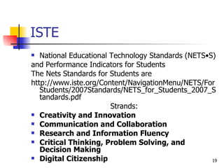ISTE National Educational Technology Standards (NETS•S) and Performance Indicators for Students The Nets Standards for Students are http://www.iste.org/Content/NavigationMenu/NETS/ForStudents/2007Standards/NETS_for_Students_2007_Standards.pdf Strands: Creativity and Innovation Communication and Collaboration Research and Information Fluency Critical Thinking, Problem Solving, and Decision Making Digital Citizenship 
