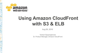 Using Amazon CloudFront
with S3 & ELB
Aug 09, 2016
Venkat Vijayaraghavan
Sr. Product Manager, Amazon CloudFront
 