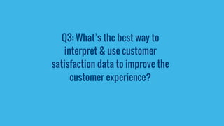 Q3: What’s the best way to
interpret & use customer
satisfaction data to improve the
customer experience?
 