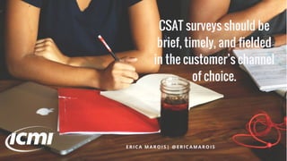 CSAT surveys should be
brief, timely, and fielded
in the customer’s channel
of choice.
E R I C A M A R O I S | @ E R I C A M A R O I S
 