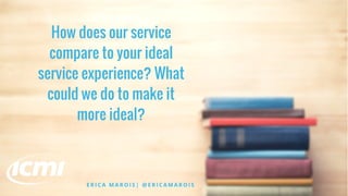 How does our service
compare to your ideal
service experience? What
could we do to make it
more ideal?
E R I C A M A R O I S | @ E R I C A M A R O I S
 