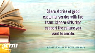 Share stories of good
customer service with the
team. Choose KPIs that
support the culture you
want to create.
G I S E L L E H O W A R D | @ H O W A R D _ G H O W A R D
 