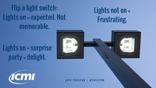 Flip a light switch:
Lights on = expected. Not
memorable.
J E F F T O I S T E R | @ T O I S T E R
Lights on + surprise
party = delight.
Lights not on =
Frustrating.
 